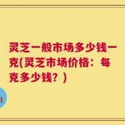 灵芝一般市场多少钱一克(灵芝市场价格：每克多少钱？)