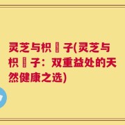 灵芝与枳椇子(灵芝与枳椇子：双重益处的天然健康之选)