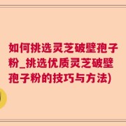 如何挑选灵芝破壁孢子粉_挑选优质灵芝破壁孢子粉的技巧与方法)