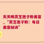 天天喝灵芝孢子粉美容_“灵芝孢子粉：每日美容秘诀”