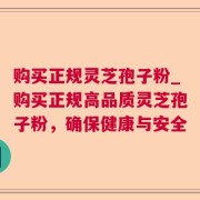 购买正规灵芝孢子粉_购买正规高品质灵芝孢子粉，确保健康与安全