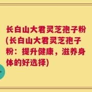 长白山大君灵芝孢子粉(长白山大君灵芝孢子粉：提升健康，滋养身体的好选择)