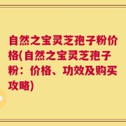 自然之宝灵芝孢子粉价格(自然之宝灵芝孢子粉：价格、功效及购买攻略)