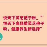 悦天下灵芝孢子粉_“悦天下高品质灵芝孢子粉，健康养生新选择”