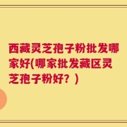 西藏灵芝孢子粉批发哪家好(哪家批发藏区灵芝孢子粉好？)