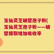 玉仙灵芝破壁孢子粉(玉仙灵芝孢子粉——破壁提取增加吸收率