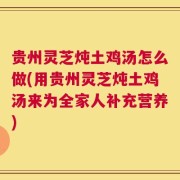 贵州灵芝炖土鸡汤怎么做(用贵州灵芝炖土鸡汤来为全家人补充营养)
