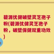 碧源优健破壁灵芝孢子粉(碧源优健灵芝孢子粉，破壁保健双重功效)