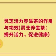 灵芝活力养生茶的作用与功效(灵芝养生茶：提升活力，促进健康)