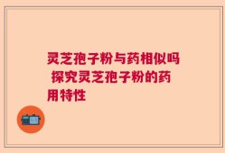 灵芝孢子粉与药相似吗 探究灵芝孢子粉的药用特性