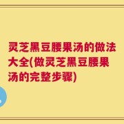 灵芝黑豆腰果汤的做法大全(做灵芝黑豆腰果汤的完整步骤)