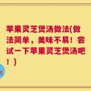 苹果灵芝煲汤做法(做法简单，美味不易！尝试一下苹果灵芝煲汤吧！)