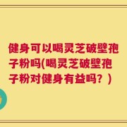 健身可以喝灵芝破壁孢子粉吗(喝灵芝破壁孢子粉对健身有益吗？)