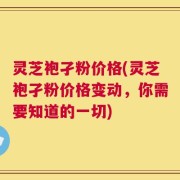 灵芝袍孑粉价格(灵芝袍孑粉价格变动，你需要知道的一切)
