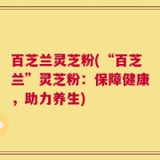 百芝兰灵芝粉(“百芝兰”灵芝粉：保障健康，助力养生)