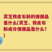 灵芝铁皮石斛的保健品是什么(灵芝、铁皮石斛成分保健品是什么？)