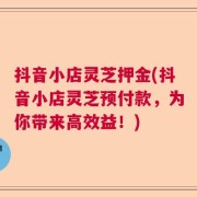 抖音小店灵芝押金(抖音小店灵芝预付款，为你带来高效益！)