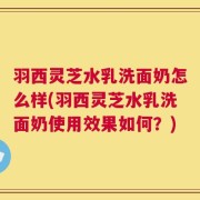 羽西灵芝水乳洗面奶怎么样(羽西灵芝水乳洗面奶使用效果如何？)