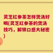 灵芝红参茶怎样煲汤好喝(灵芝红参茶的煲汤技巧，解锁口感大秘密)