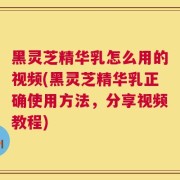 黑灵芝精华乳怎么用的视频(黑灵芝精华乳正确使用方法，分享视频教程)