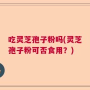 吃灵芝孢子粉吗(灵芝孢子粉可否食用？)