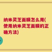 纳米灵芝面膜怎么用(使用纳米灵芝面膜的正确方法)