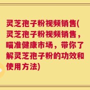 灵芝孢子粉视频销售(灵芝孢子粉视频销售，瞄准健康市场，带你了解灵芝孢子粉的功效和使用方法)