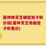 菌神牌灵芝破壁孢子粉价格(菌神灵芝壳细孢子粉售价)