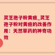 灵芝孢子粉黄疸_灵芝孢子粉对黄疸的改善作用：天然草药的神奇功效