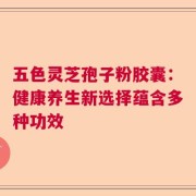 五色灵芝孢子粉胶囊：健康养生新选择蕴含多种功效