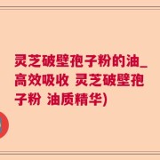 灵芝破壁孢子粉的油_高效吸收 灵芝破壁孢子粉 油质精华)