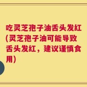 吃灵芝孢子油舌头发红(灵芝孢子油可能导致舌头发红，建议谨慎食用)