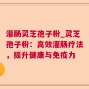 灌肠灵芝孢子粉_灵芝孢子粉：高效灌肠疗法，提升健康与免疫力