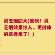 灵芝烟劲大(重磅！灵芝烟效果惊人，更健康的选择来了！)