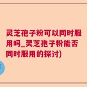 灵芝孢子粉可以同时服用吗_灵芝孢子粉能否同时服用的探讨)