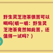 野生灵芝泡茶很苦可以喝吗(嚼一嚼：野生灵芝泡茶竟然如此苦，还值得一试吗？)