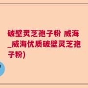 破壁灵芝孢子粉 威海_威海优质破壁灵芝孢子粉)
