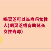 喝灵芝可以长寿吗女性人(喝灵芝或有助延长女性寿命)
