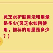 灵芝水护肤用法和用量是多少(灵芝水如何使用，推荐的用量是多少？)