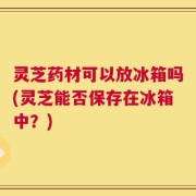 灵芝药材可以放冰箱吗(灵芝能否保存在冰箱中？)