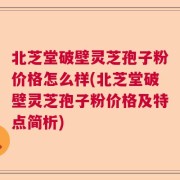 北芝堂破壁灵芝孢子粉价格怎么样(北芝堂破壁灵芝孢子粉价格及特点简析)