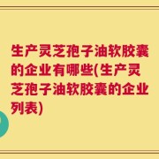 生产灵芝孢子油软胶囊的企业有哪些(生产灵芝孢子油软胶囊的企业列表)