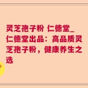 灵芝孢子粉 仁德堂_仁德堂出品：高品质灵芝孢子粉，健康养生之选