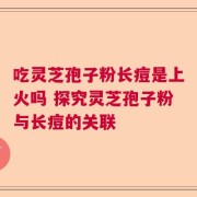 吃灵芝孢子粉长痘是上火吗 探究灵芝孢子粉与长痘的关联