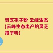 灵芝孢子粉 云峰生态(云峰生态出产的灵芝孢子粉)