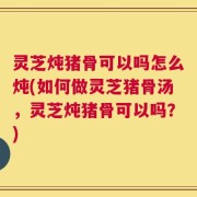 灵芝炖猪骨可以吗怎么炖(如何做灵芝猪骨汤，灵芝炖猪骨可以吗？)