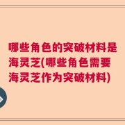 哪些角色的突破材料是海灵芝(哪些角色需要海灵芝作为突破材料)
