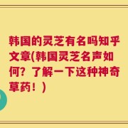 韩国的灵芝有名吗知乎文章(韩国灵芝名声如何？了解一下这种神奇草药！)