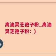 高油灵芝孢子粉_高油灵芝孢子粉：)