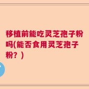 移植前能吃灵芝孢子粉吗(能否食用灵芝孢子粉?)